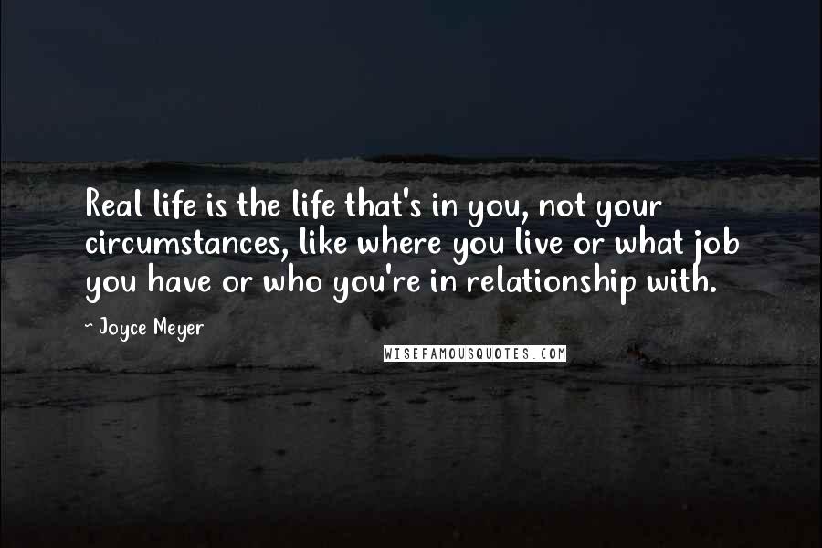 Joyce Meyer Quotes: Real life is the life that's in you, not your circumstances, like where you live or what job you have or who you're in relationship with.