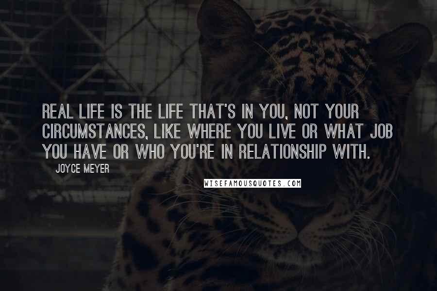 Joyce Meyer Quotes: Real life is the life that's in you, not your circumstances, like where you live or what job you have or who you're in relationship with.