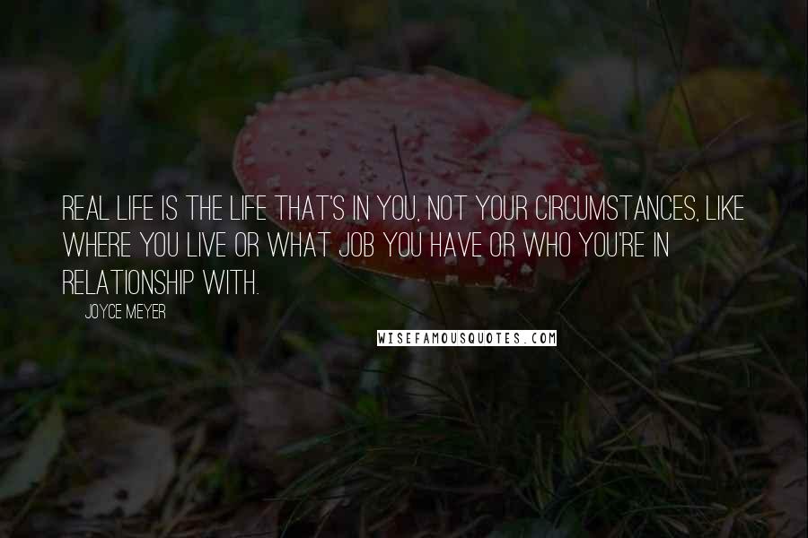 Joyce Meyer Quotes: Real life is the life that's in you, not your circumstances, like where you live or what job you have or who you're in relationship with.