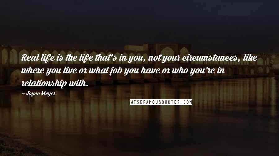 Joyce Meyer Quotes: Real life is the life that's in you, not your circumstances, like where you live or what job you have or who you're in relationship with.
