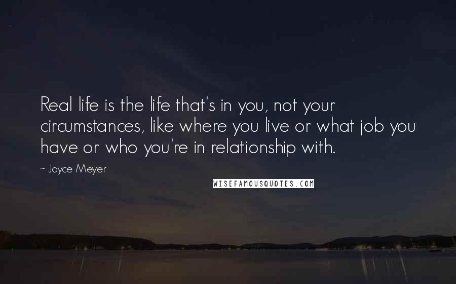 Joyce Meyer Quotes: Real life is the life that's in you, not your circumstances, like where you live or what job you have or who you're in relationship with.