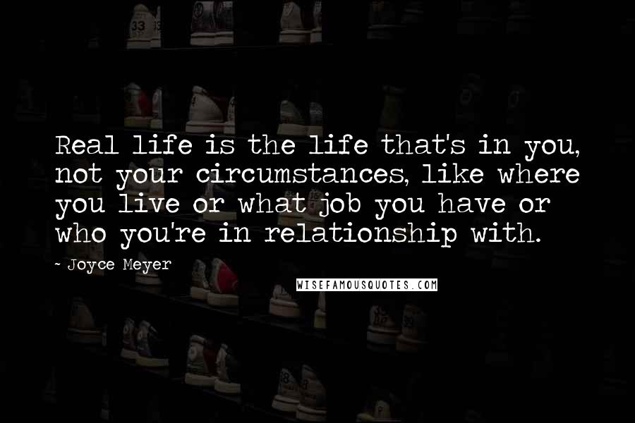 Joyce Meyer Quotes: Real life is the life that's in you, not your circumstances, like where you live or what job you have or who you're in relationship with.