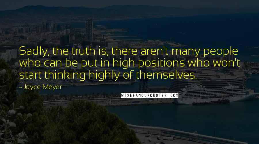 Joyce Meyer Quotes: Sadly, the truth is, there aren't many people who can be put in high positions who won't start thinking highly of themselves.