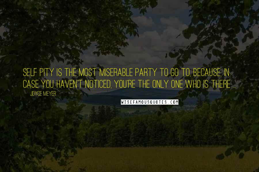 Joyce Meyer Quotes: Self Pity is the most miserable party to go to, because, in case you haven't noticed, you're the only one who is there ...