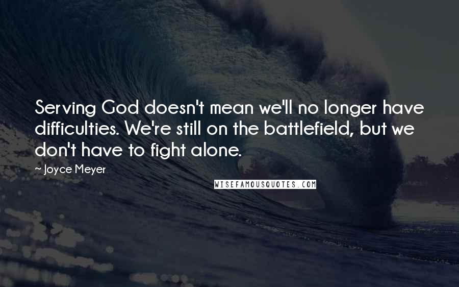 Joyce Meyer Quotes: Serving God doesn't mean we'll no longer have difficulties. We're still on the battlefield, but we don't have to fight alone.