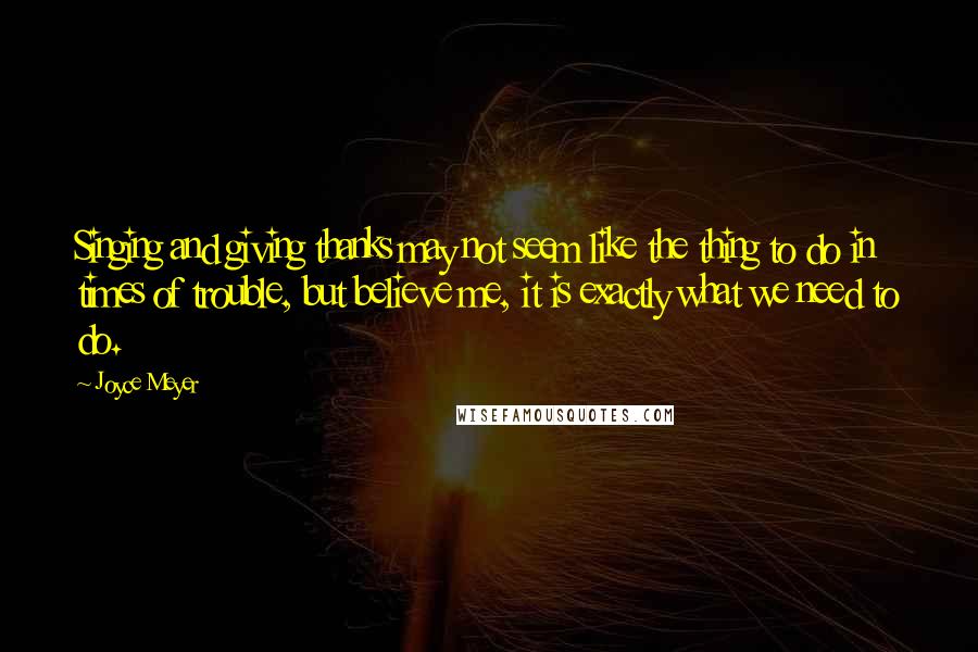 Joyce Meyer Quotes: Singing and giving thanks may not seem like the thing to do in times of trouble, but believe me, it is exactly what we need to do.