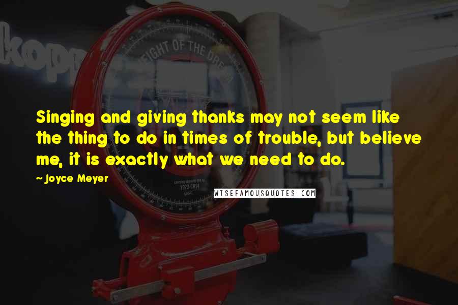 Joyce Meyer Quotes: Singing and giving thanks may not seem like the thing to do in times of trouble, but believe me, it is exactly what we need to do.