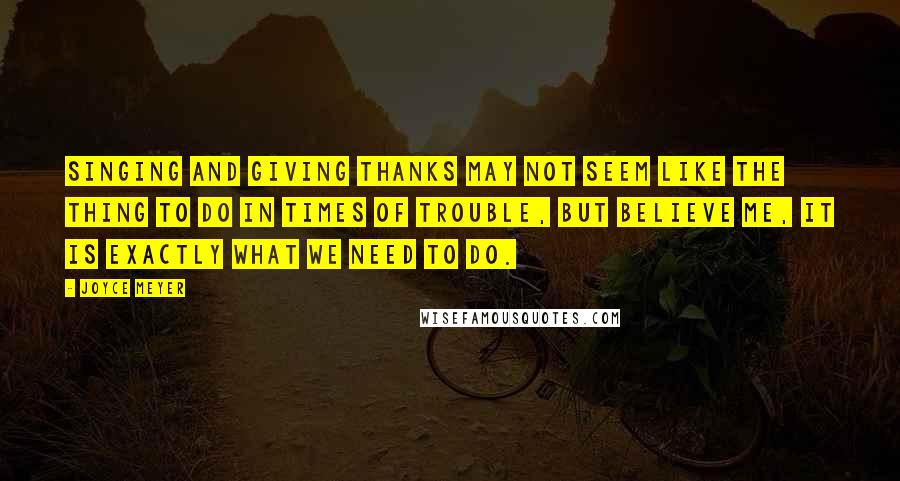 Joyce Meyer Quotes: Singing and giving thanks may not seem like the thing to do in times of trouble, but believe me, it is exactly what we need to do.