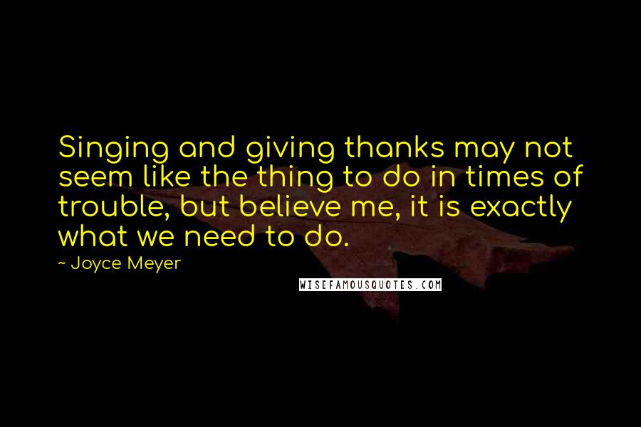 Joyce Meyer Quotes: Singing and giving thanks may not seem like the thing to do in times of trouble, but believe me, it is exactly what we need to do.