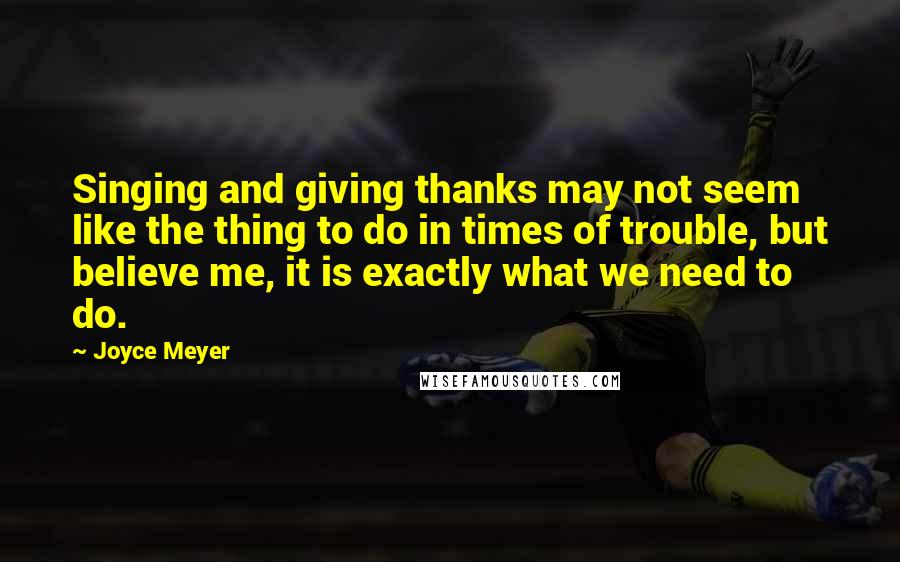 Joyce Meyer Quotes: Singing and giving thanks may not seem like the thing to do in times of trouble, but believe me, it is exactly what we need to do.