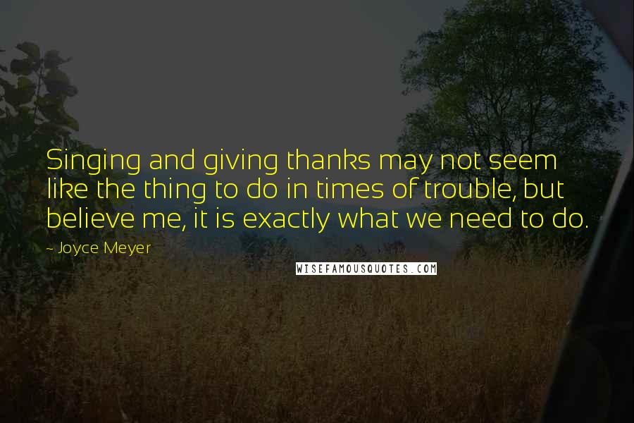 Joyce Meyer Quotes: Singing and giving thanks may not seem like the thing to do in times of trouble, but believe me, it is exactly what we need to do.