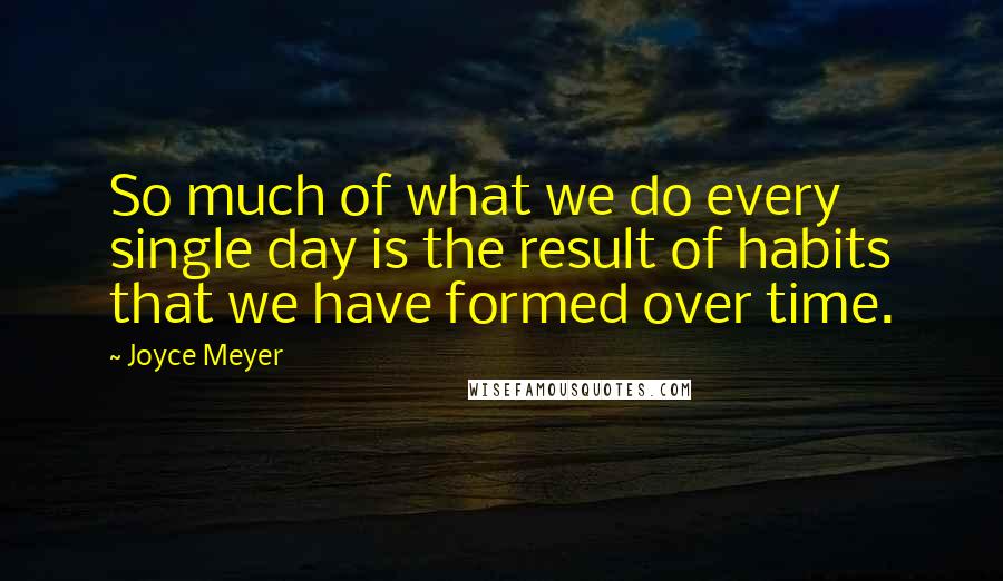 Joyce Meyer Quotes: So much of what we do every single day is the result of habits that we have formed over time.