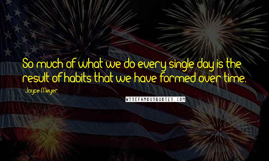 Joyce Meyer Quotes: So much of what we do every single day is the result of habits that we have formed over time.