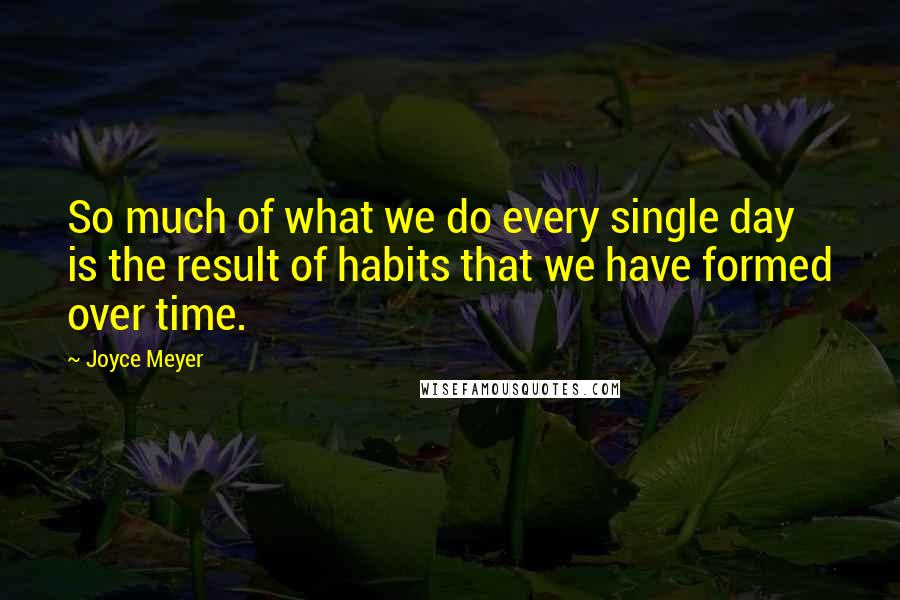 Joyce Meyer Quotes: So much of what we do every single day is the result of habits that we have formed over time.