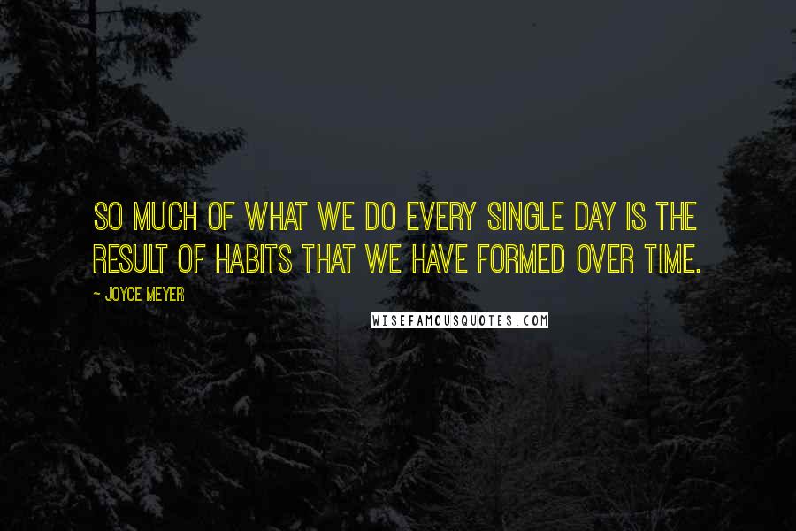 Joyce Meyer Quotes: So much of what we do every single day is the result of habits that we have formed over time.