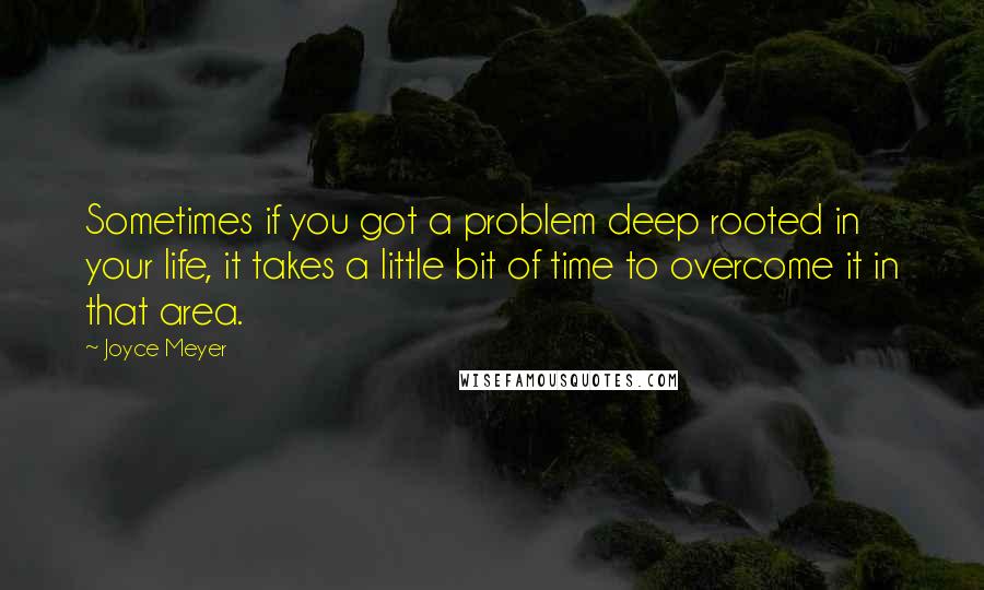 Joyce Meyer Quotes: Sometimes if you got a problem deep rooted in your life, it takes a little bit of time to overcome it in that area.