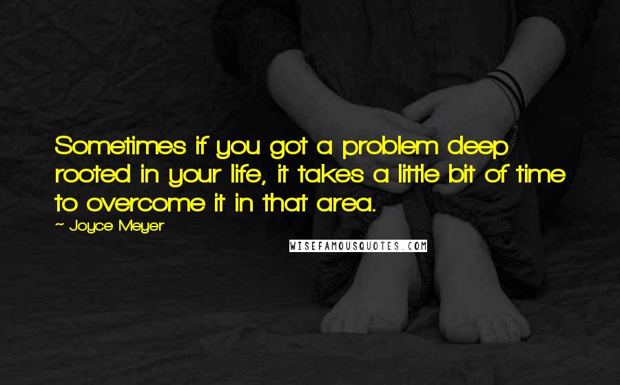 Joyce Meyer Quotes: Sometimes if you got a problem deep rooted in your life, it takes a little bit of time to overcome it in that area.