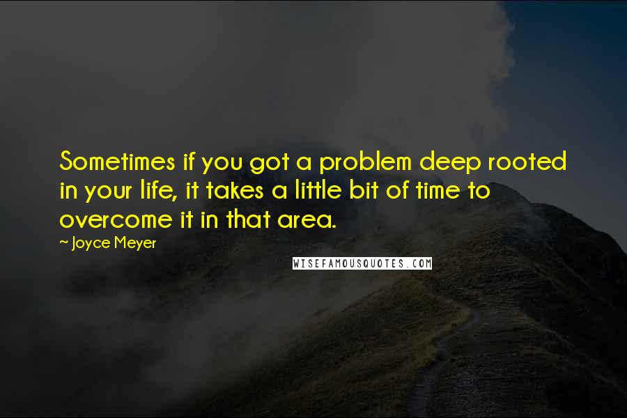 Joyce Meyer Quotes: Sometimes if you got a problem deep rooted in your life, it takes a little bit of time to overcome it in that area.