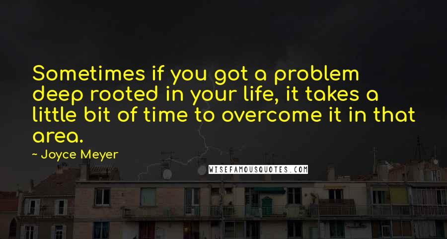 Joyce Meyer Quotes: Sometimes if you got a problem deep rooted in your life, it takes a little bit of time to overcome it in that area.