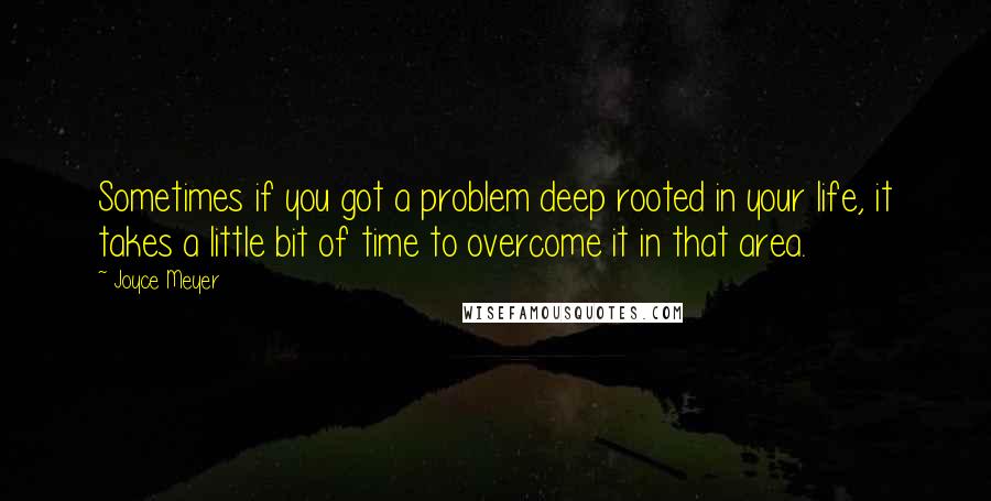 Joyce Meyer Quotes: Sometimes if you got a problem deep rooted in your life, it takes a little bit of time to overcome it in that area.