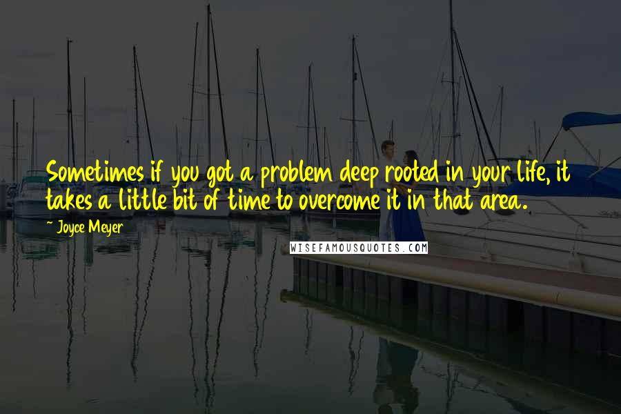 Joyce Meyer Quotes: Sometimes if you got a problem deep rooted in your life, it takes a little bit of time to overcome it in that area.