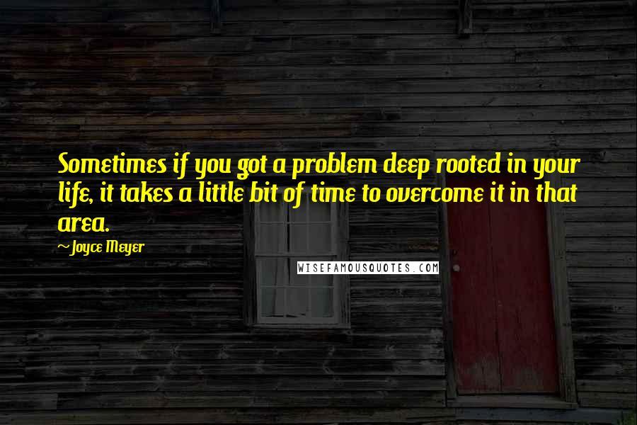 Joyce Meyer Quotes: Sometimes if you got a problem deep rooted in your life, it takes a little bit of time to overcome it in that area.