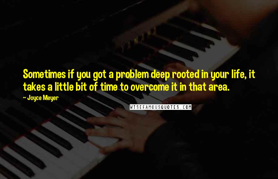 Joyce Meyer Quotes: Sometimes if you got a problem deep rooted in your life, it takes a little bit of time to overcome it in that area.