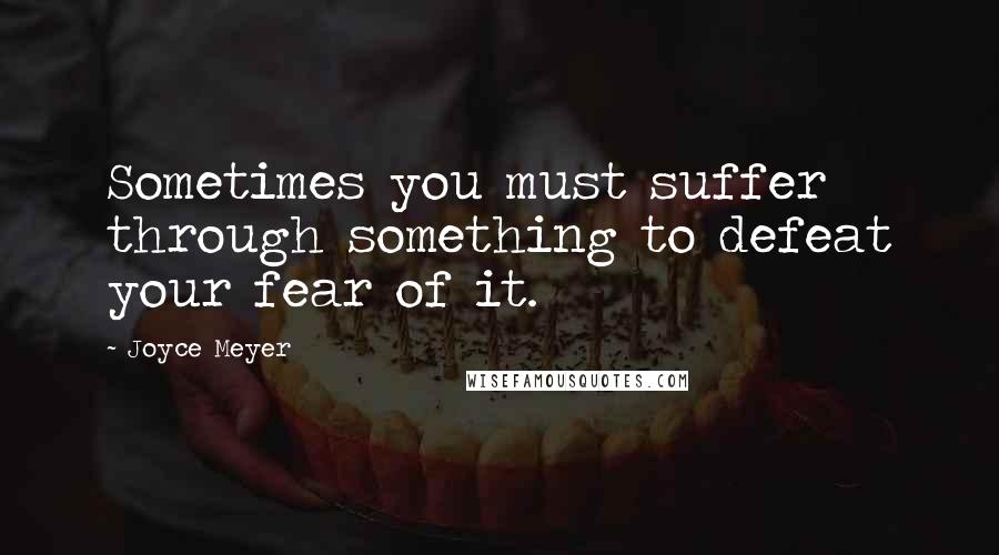 Joyce Meyer Quotes: Sometimes you must suffer through something to defeat your fear of it.