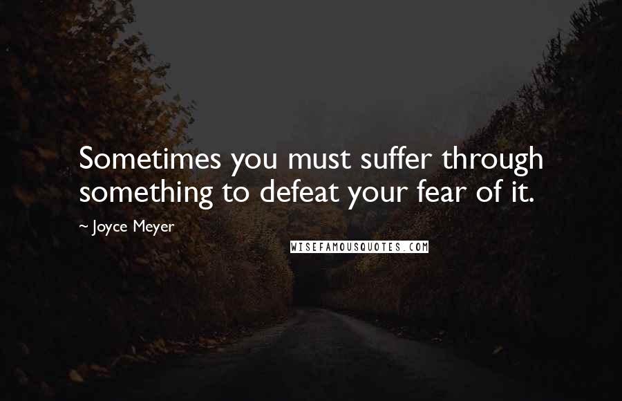 Joyce Meyer Quotes: Sometimes you must suffer through something to defeat your fear of it.