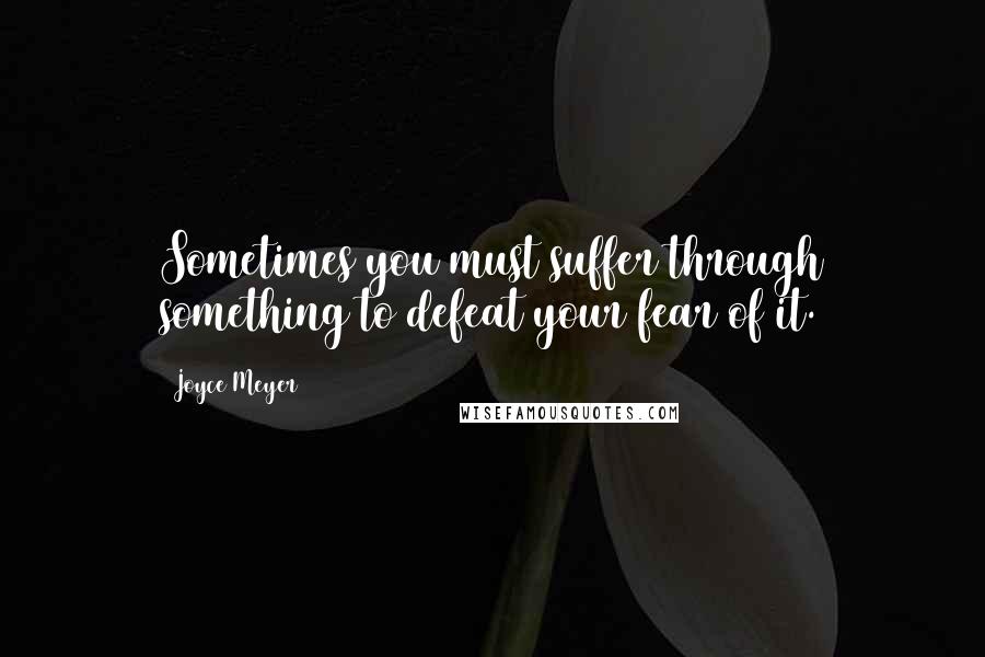 Joyce Meyer Quotes: Sometimes you must suffer through something to defeat your fear of it.