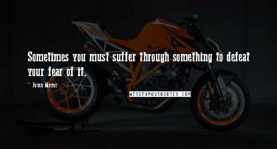 Joyce Meyer Quotes: Sometimes you must suffer through something to defeat your fear of it.