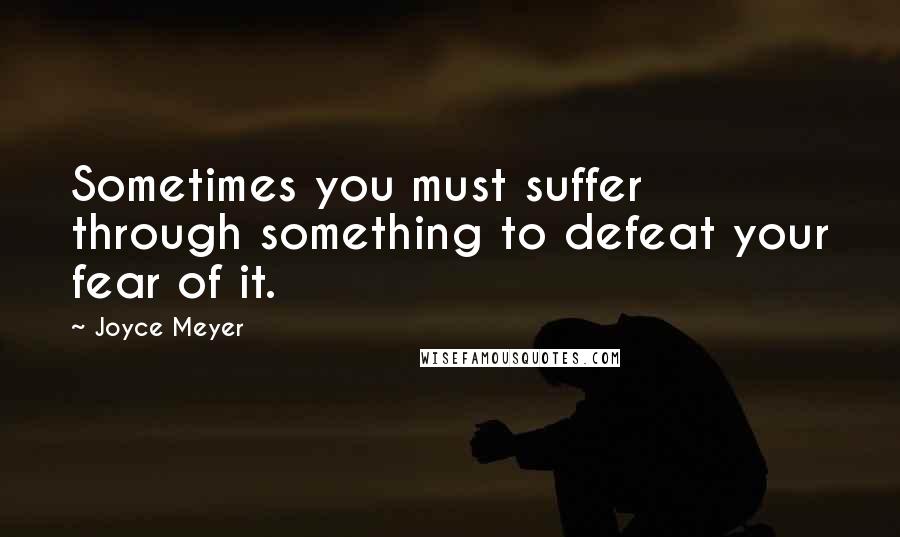 Joyce Meyer Quotes: Sometimes you must suffer through something to defeat your fear of it.