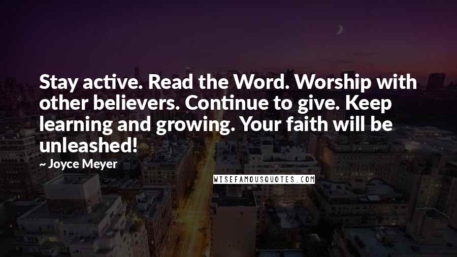 Joyce Meyer Quotes: Stay active. Read the Word. Worship with other believers. Continue to give. Keep learning and growing. Your faith will be unleashed!