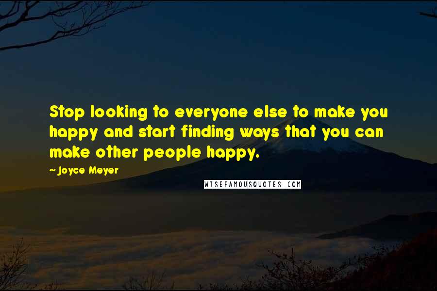 Joyce Meyer Quotes: Stop looking to everyone else to make you happy and start finding ways that you can make other people happy.