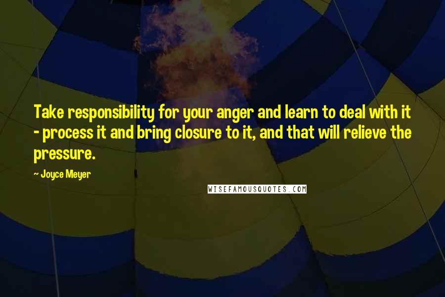 Joyce Meyer Quotes: Take responsibility for your anger and learn to deal with it - process it and bring closure to it, and that will relieve the pressure.