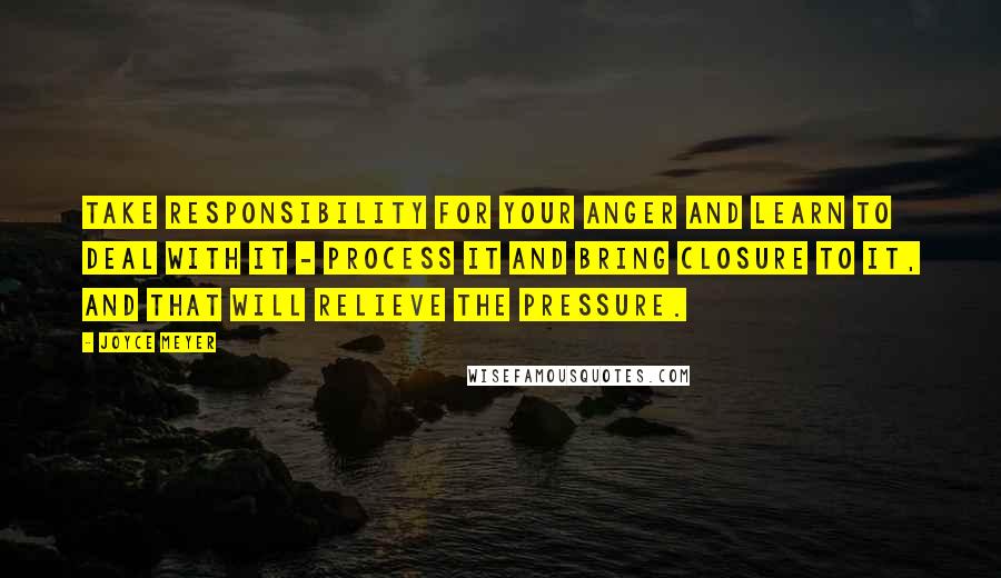 Joyce Meyer Quotes: Take responsibility for your anger and learn to deal with it - process it and bring closure to it, and that will relieve the pressure.