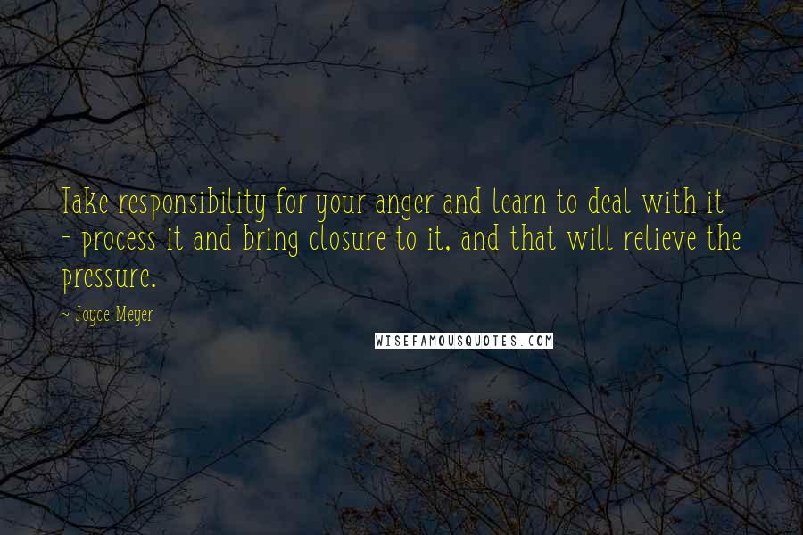 Joyce Meyer Quotes: Take responsibility for your anger and learn to deal with it - process it and bring closure to it, and that will relieve the pressure.