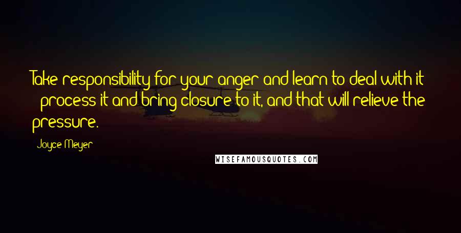 Joyce Meyer Quotes: Take responsibility for your anger and learn to deal with it - process it and bring closure to it, and that will relieve the pressure.