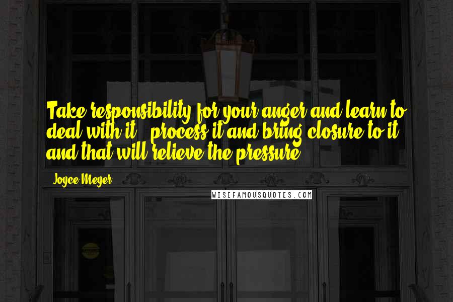 Joyce Meyer Quotes: Take responsibility for your anger and learn to deal with it - process it and bring closure to it, and that will relieve the pressure.