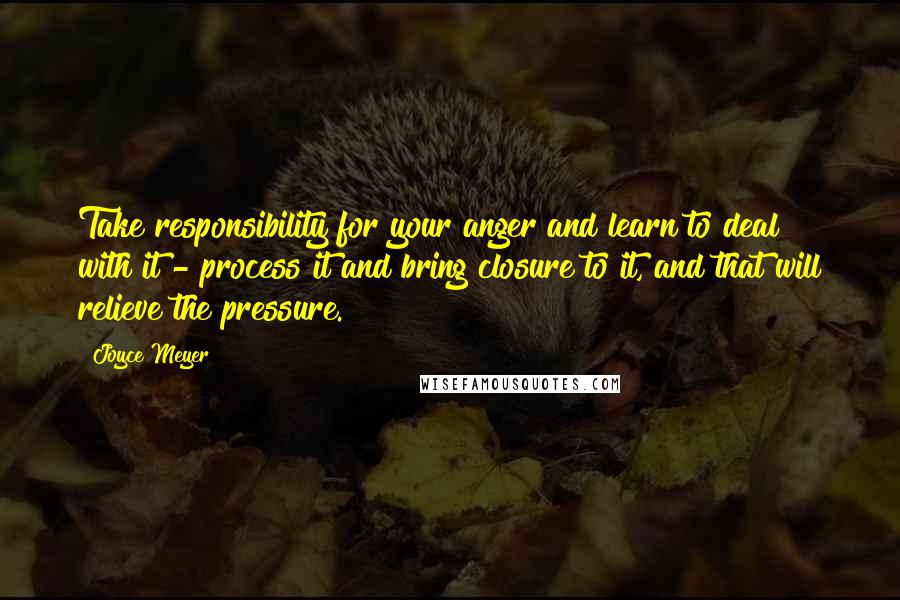 Joyce Meyer Quotes: Take responsibility for your anger and learn to deal with it - process it and bring closure to it, and that will relieve the pressure.