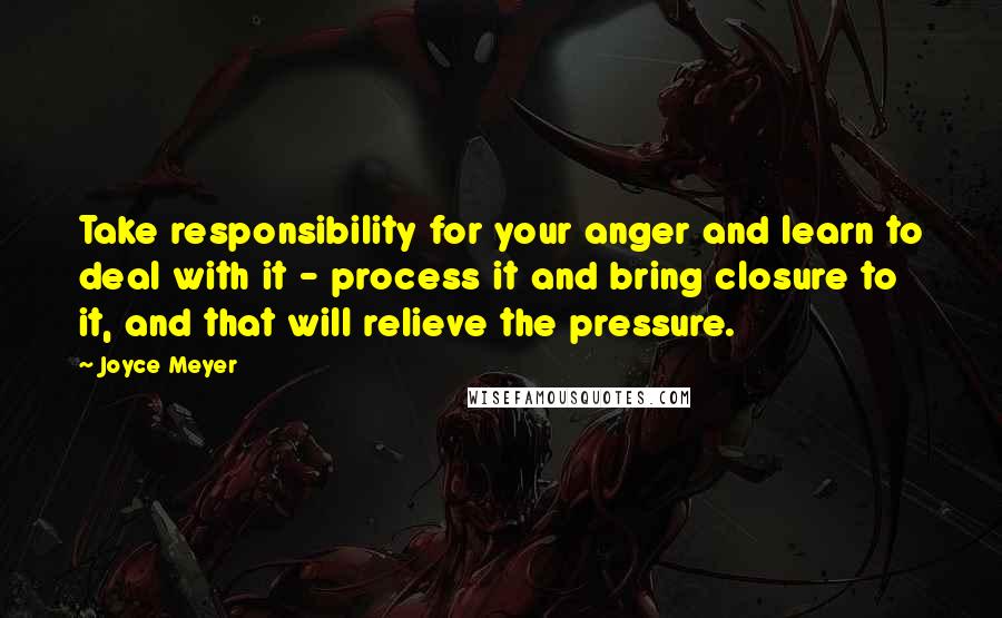 Joyce Meyer Quotes: Take responsibility for your anger and learn to deal with it - process it and bring closure to it, and that will relieve the pressure.