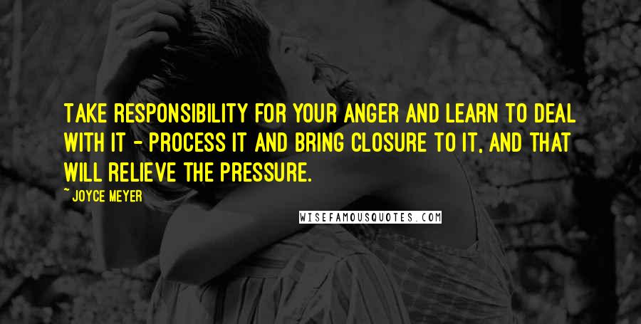 Joyce Meyer Quotes: Take responsibility for your anger and learn to deal with it - process it and bring closure to it, and that will relieve the pressure.