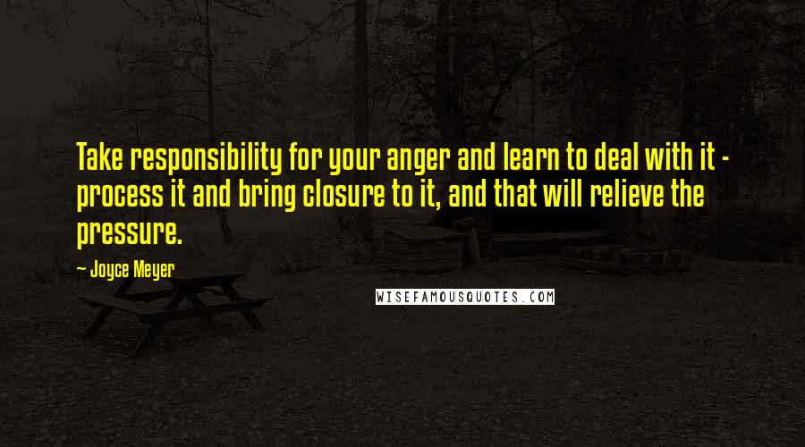Joyce Meyer Quotes: Take responsibility for your anger and learn to deal with it - process it and bring closure to it, and that will relieve the pressure.