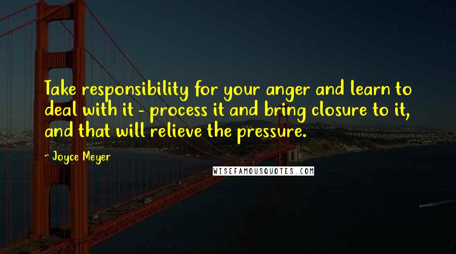 Joyce Meyer Quotes: Take responsibility for your anger and learn to deal with it - process it and bring closure to it, and that will relieve the pressure.