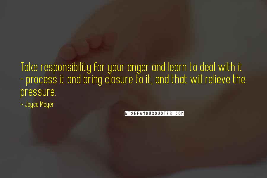 Joyce Meyer Quotes: Take responsibility for your anger and learn to deal with it - process it and bring closure to it, and that will relieve the pressure.