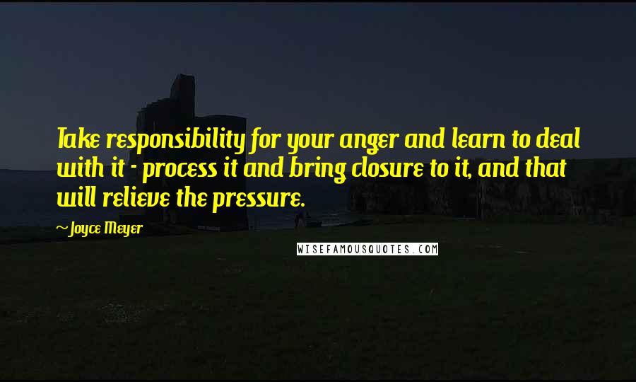 Joyce Meyer Quotes: Take responsibility for your anger and learn to deal with it - process it and bring closure to it, and that will relieve the pressure.