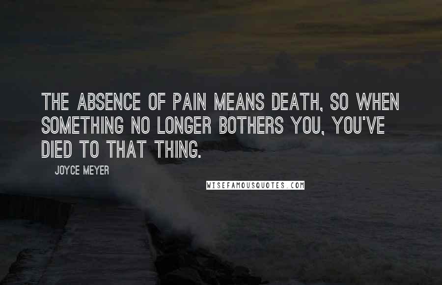 Joyce Meyer Quotes: The absence of pain means death, so when something no longer bothers you, you've died to that thing.