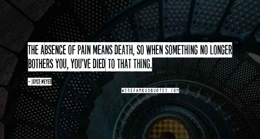 Joyce Meyer Quotes: The absence of pain means death, so when something no longer bothers you, you've died to that thing.