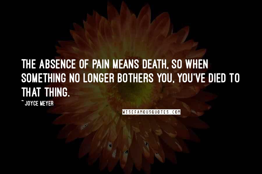 Joyce Meyer Quotes: The absence of pain means death, so when something no longer bothers you, you've died to that thing.