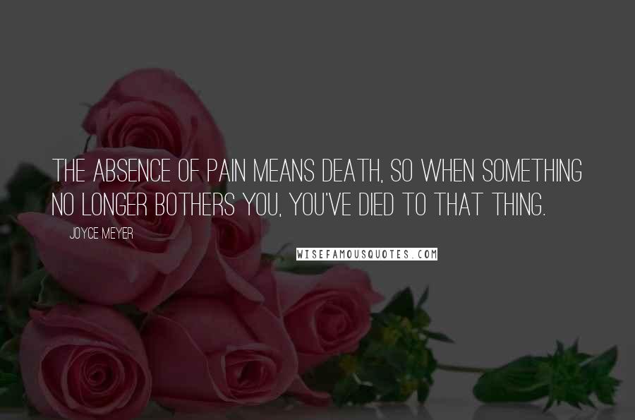 Joyce Meyer Quotes: The absence of pain means death, so when something no longer bothers you, you've died to that thing.